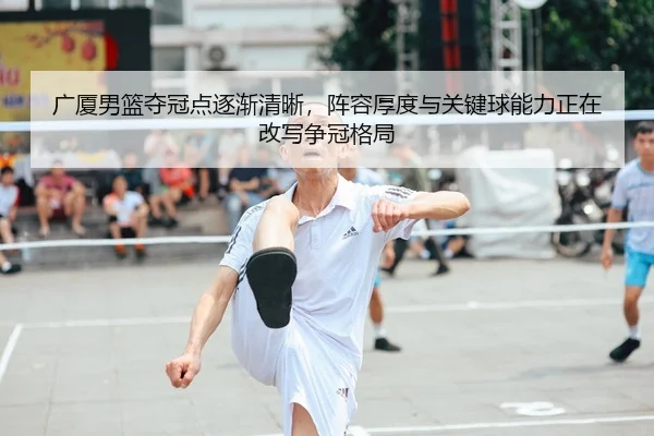 广厦男篮夺冠点逐渐清晰，阵容厚度与关键球能力正在改写争冠格局